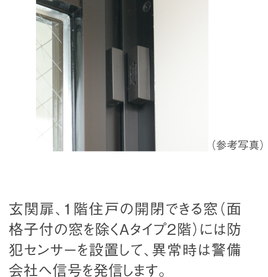 玄関扉、1階住戸の開閉できる窓（面格子付の窓を除く）には防犯センサーを設置して、異常時は警備会社へ信号を発信します。